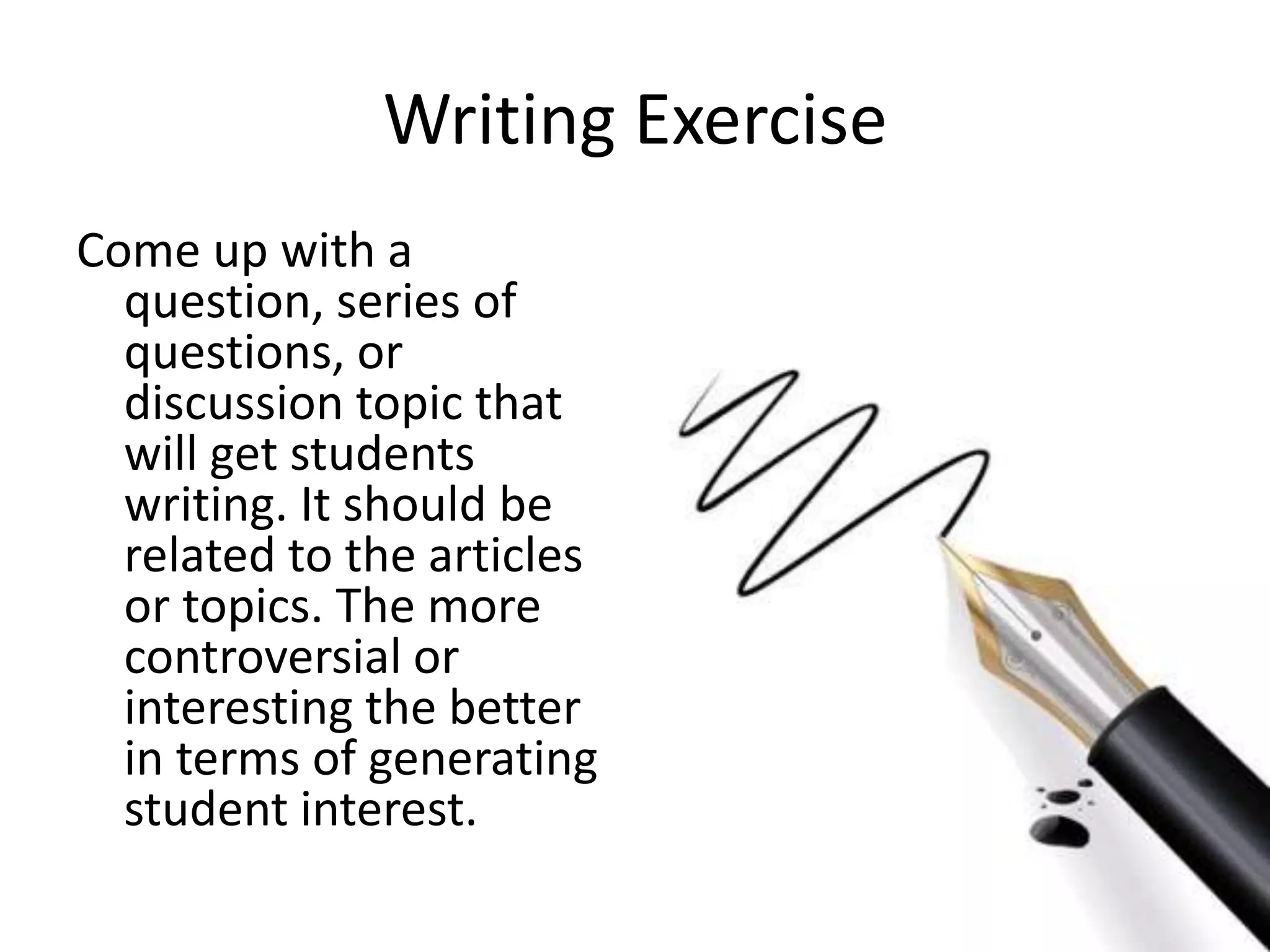 Writing Exercise
Come up with a
question, series of
questions, or
discussion topic that
will get students
writing. It should be
related to the articles
or topics. The more
controversial or
interesting the better
in terms of generating
student interest.