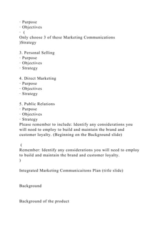 · Purpose
· Objectives
· (
Only choose 3 of these Marketing Communications
)Strategy
3. Personal Selling
· Purpose
· Objectives
· Strategy
4. Direct Marketing
· Purpose
· Objectives
· Strategy
5. Public Relations
· Purpose
· Objectives
· Strategy
Please remember to include: Identify any considerations you
will need to employ to build and maintain the brand and
customer loyalty. (Beginning on the Background slide)
(
Remember: Identify any considerations you will need to employ
to build and maintain the brand and customer loyalty.
)
Integrated Marketing Communicaitons Plan (title slide)
Background
Background of the product
 