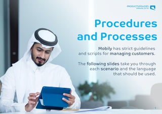 RETAIL
Retail Genius Manual
Procedures
and Processes
1
Mobily has strict guidelines
and scripts for managing customers.
The following slides take you through
each scenario and the language
that should be used.
PRODUCTSPOLICIES
MANUAL2018
 