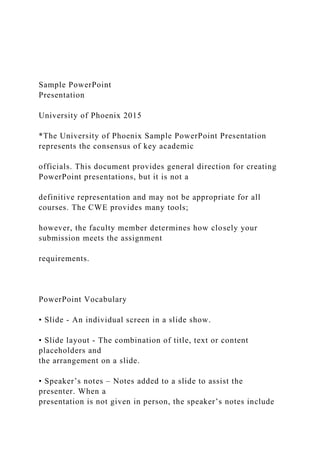 Sample PowerPoint
Presentation
University of Phoenix 2015
*The University of Phoenix Sample PowerPoint Presentation
represents the consensus of key academic
officials. This document provides general direction for creating
PowerPoint presentations, but it is not a
definitive representation and may not be appropriate for all
courses. The CWE provides many tools;
however, the faculty member determines how closely your
submission meets the assignment
requirements.
PowerPoint Vocabulary
• Slide - An individual screen in a slide show.
• Slide layout - The combination of title, text or content
placeholders and
the arrangement on a slide.
• Speaker’s notes – Notes added to a slide to assist the
presenter. When a
presentation is not given in person, the speaker’s notes include
 