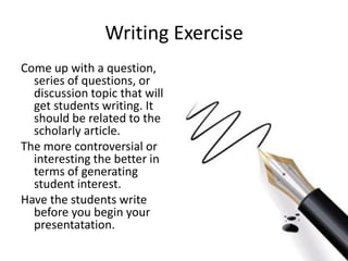 Writing Exercise
Come up with a question,
  series of questions, or
  discussion topic that will
  get students writing. It
  should be related to the
  scholarly article.
The more controversial or
  interesting the better in
  terms of generating
  student interest.
Have the students write
  before you begin your
  presentatation.
 