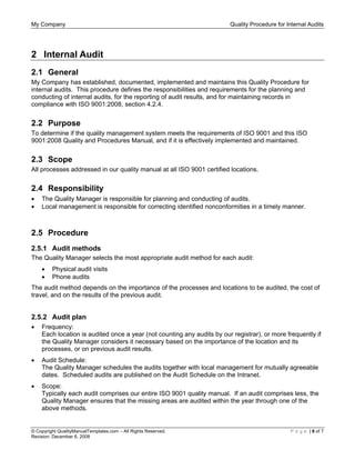 My Company Quality Procedure for Internal Audits
© Copyright QualityManualTemplates.com – All Rights Reserved. P a g e | 6 of 7
Revision: December 6, 2008
2 Internal Audit
2.1 General
My Company has established, documented, implemented and maintains this Quality Procedure for
internal audits. This procedure defines the responsibilities and requirements for the planning and
conducting of internal audits, for the reporting of audit results, and for maintaining records in
compliance with ISO 9001:2008, section 4.2.4.
2.2 Purpose
To determine if the quality management system meets the requirements of ISO 9001 and this ISO
9001:2008 Quality and Procedures Manual, and if it is effectively implemented and maintained.
2.3 Scope
All processes addressed in our quality manual at all ISO 9001 certified locations.
2.4 Responsibility
• The Quality Manager is responsible for planning and conducting of audits.
• Local management is responsible for correcting identified nonconformities in a timely manner.
2.5 Procedure
2.5.1 Audit methods
The Quality Manager selects the most appropriate audit method for each audit:
• Physical audit visits
• Phone audits
The audit method depends on the importance of the processes and locations to be audited, the cost of
travel, and on the results of the previous audit.
2.5.2 Audit plan
• Frequency:
Each location is audited once a year (not counting any audits by our registrar), or more frequently if
the Quality Manager considers it necessary based on the importance of the location and its
processes, or on previous audit results.
• Audit Schedule:
The Quality Manager schedules the audits together with local management for mutually agreeable
dates. Scheduled audits are published on the Audit Schedule on the Intranet.
• Scope:
Typically each audit comprises our entire ISO 9001 quality manual. If an audit comprises less, the
Quality Manager ensures that the missing areas are audited within the year through one of the
above methods.
 