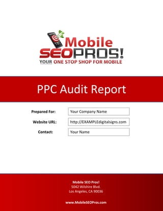 PAGE0
PPC Audit Report
Your Company Name
Your Name
http://EXAMPLEdigitalsigns.com
Prepared For:
Website URL:
Contact:
Mobile SEO Pros!
5042 Wilshire Blvd.
Los Angeles, CA 90036
www.MobileSEOPros.com
 