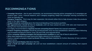 Campaign Structure - due to poor conversion, we recommend reducing active campaigns to 3 campaigns per
product type: 1 auto, 1 manual research, and 1 category targeting. Adapt the campaign naming convention to
what we typically use.
Category Targeting - This is key for later expansion. We should utilize this to help Amazon index the products
faster in the right category.
Budget should be controlled given the historical bleeding of the product portfolio.
Bid aggressiveness should be low to moderate until we have solved the poor CTR ratio and improved the
listing to be more attractive to buyers.
It is highly recommended to regularly harvest converting Search Terms into manual campaigns.
Product Targeting campaigns should be introduced later once we have established a decent product following
and increased compound metrics (e.g. CTR and CVR), and reduced tACoS.
Utilize campaign bidding strategies and bid placement modifiers to test Top of Search placement.
Mine more keywords and target keywords highly relevant to the products.
Explore manual campaigns targeting Broad, Phrase, and Exact matches for further discovery of new customer
search terms.
Utilize Sponsored Display Ads down the line.
Keep a small and tight campaign set until we have established a decent amount of ranking, then expand
afterwards.
RECOMMENDATIONS
 