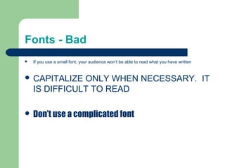 Fonts - Bad 
 If you use a small font, your audience won’t be able to read what you have written 
 CAPITALIZE ONLY WHEN NECESSARY. IT 
IS DIFFICULT TO READ 
 Don’t use a complicated font 
 