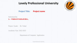 Lovely Professional University
Submitted By:
1. VIKRANT KHAJURIA ,
Project Guide: Dr. Vishal
Academic Year: 2022-2023
Department of Computer Application
Project Title: Project name
Lovely Professional University
 