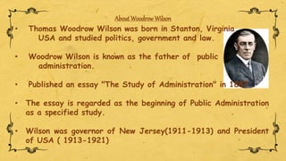 About WoodrowWilson
• Thomas Woodrow Wilson was born in Stanton, Virginia,
USA and studied politics, government and law.
• Woodrow Wilson is known as the father of public
administration.
• Published an essay "The Study of Administration" in 1887.
• The essay is regarded as the beginning of Public Administration
as a specified study.
• Wilson was governor of New Jersey(1911-1913) and President
of USA ( 1913-1921)
 