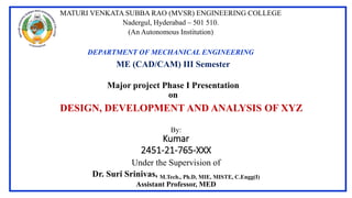 Major project Phase I Presentation
on
By:
Kumar
2451-21-765-XXX
Under the Supervision of
Dr. Suri Srinivas, M.Tech., Ph.D, MIE, MISTE, C.Engg(I)
Assistant Professor, MED
DESIGN, DEVELOPMENT AND ANALYSIS OF XYZ
MATURI VENKATA SUBBA RAO (MVSR) ENGINEERING COLLEGE
Nadergul, Hyderabad – 501 510.
(An Autonomous Institution)
DEPARTMENT OF MECHANICAL ENGINEERING
ME (CAD/CAM) III Semester
 