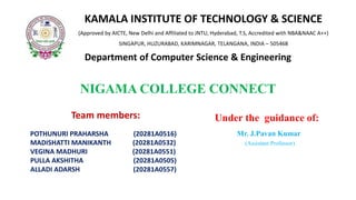 NIGAMA COLLEGE CONNECT
Team members:
POTHUNURI PRAHARSHA (20281A0516)
MADISHATTI MANIKANTH (20281A0532)
VEGINA MADHURI (20281A0551)
PULLA AKSHITHA (20281A0505)
ALLADI ADARSH (20281A0557)
Under the guidance of:
Mr. J.Pavan Kumar
(Assistant Professor)
KAMALA INSTITUTE OF TECHNOLOGY & SCIENCE
(Approved by AICTE, New Delhi and Affiliated to JNTU, Hyderabad, T.S, Accredited with NBA&NAAC A++)
SINGAPUR, HUZURABAD, KARIMNAGAR, TELANGANA, INDIA – 505468
Department of Computer Science & Engineeringand Engineering
 