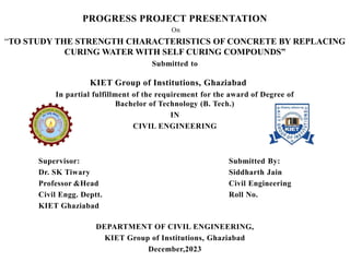 PROGRESS PROJECT PRESENTATION
On
“TO STUDY THE STRENGTH CHARACTERISTICS OF CONCRETE BY REPLACING
CURING WATER WITH SELF CURING COMPOUNDS”
Submitted to
KIET Group of Institutions, Ghaziabad
In partial fulfillment of the requirement for the award of Degree of
Bachelor of Technology (B. Tech.)
IN
CIVIL ENGINEERING
Supervisor: Submitted By:
Dr. SK Tiwary Siddharth Jain
Professor &Head Civil Engineering
Civil Engg. Deptt. Roll No.
KIET Ghaziabad
DEPARTMENT OF CIVIL ENGINEERING,
KIET Group of Institutions, Ghaziabad
December,2023
 