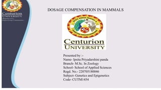 DOSAGE COMPENSATION IN MAMMALS
Presented by :-
Name- Ipsita Priyadarshini panda
Branch- M.Sc. In Zoology
School- School of Applied Sciences
Regd. No.- 220705180046
Subject- Genetics and Epigenetics
Code- CUTM1454
 