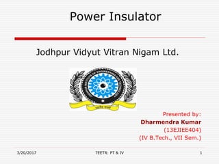 Jodhpur Vidyut Vitran Nigam Ltd.
Presented by:
Dharmendra Kumar
(13EJIEE404)
(IV B.Tech., VII Sem.)
3/20/2017 17EETR: PT & IV
Power Insulator
 