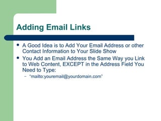 Adding Email Links
 A Good Idea is to Add Your Email Address or other
Contact Information to Your Slide Show
 You Add an Email Address the Same Way you Link
to Web Content, EXCEPT in the Address Field You
Need to Type:
– “mailto:youremail@yourdomain.com”
 