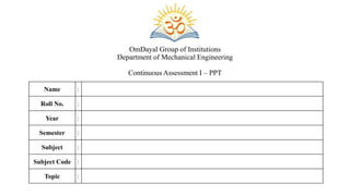 OmDayal Group of Institutions
Department of Mechanical Engineering
Continuous Assessment I – PPT
Name :
Roll No. :
Year :
Semester :
Subject :
Subject Code :
Topic :
 