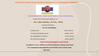 EFFICIENT DETECTION OF KEYLOGGER IN E- COMMERCE WEBSITE
1
DEPARTMENT OF COMPUTER SCIENCE AND ENGINEERING
Under the Esteemed Guidance of
Mr. J. Bala Ambedkar , M. Tech., (Ph.D)
Assistant Professor.
TEAM MEMBERS
K.SRAVANI - 20T91A0539
V.S.MALLESWARA RAO - 20HK1A0531
M.LAKSHMI SUNITHA - 20T91A0550
M.ANAND SAMUEL - 20T91A0555
GIET ENGINEERING COLLEGE
Accredited by NAAC, Affiliated to JNTUK, Kakinada, Chaitanya Knowledge
City, Velugubanda, Rajamahendravaram-533296,Andra Pradesh, India.
2023-2024
 