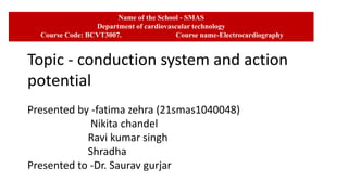 Name of the School - SMAS
Department of cardiovascular technology
Course Code: BCVT3007. Course name-Electrocardiography
Topic - conduction system and action
potential
Presented by -fatima zehra (21smas1040048)
Nikita chandel
Ravi kumar singh
Shradha
Presented to -Dr. Saurav gurjar
 