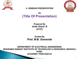 A SEMINAR PRESENTATION
On
(Title Of Presentation)
Prepared By
Unde Vishal .R
(2131)
Guided By
Prof. M.B. Gawande
DEPARTMENT OF ELECTRICAL ENGINEERING
BHIVRABAI SAWANT INSTITUTE OF TECHNOLOGY & RESEARCH, WAGHOLI,
PUNE-
ACADEMIC YEAR-2022-23
1
 