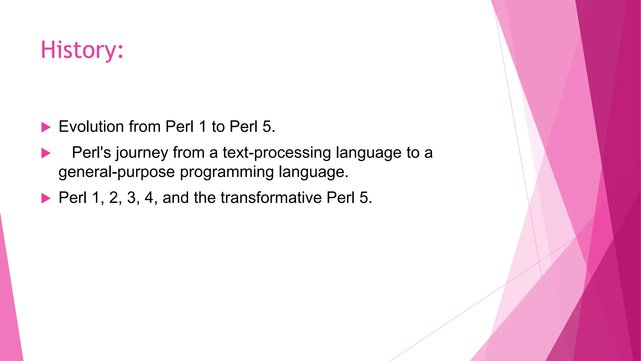 History:
 Evolution from Perl 1 to Perl 5.
 Perl's journey from a text-processing language to a
general-purpose programming language.
 Perl 1, 2, 3, 4, and the transformative Perl 5.
 