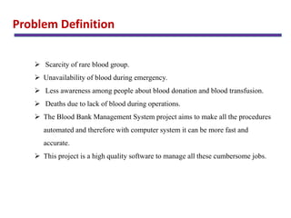 Problem Definition
 Scarcity of rare blood group.
 Unavailability of blood during emergency.
 Less awareness among people about blood donation and blood transfusion.
 Deaths due to lack of blood during operations.
 The Blood Bank Management System project aims to make all the procedures
automated and therefore with computer system it can be more fast and
accurate.
 This project is a high quality software to manage all these cumbersome jobs.
 