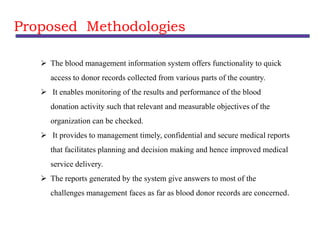 Proposed Methodologies
 The blood management information system offers functionality to quick
access to donor records collected from various parts of the country.
 It enables monitoring of the results and performance of the blood
donation activity such that relevant and measurable objectives of the
organization can be checked.
 It provides to management timely, confidential and secure medical reports
that facilitates planning and decision making and hence improved medical
service delivery.
 The reports generated by the system give answers to most of the
challenges management faces as far as blood donor records are concerned.
 