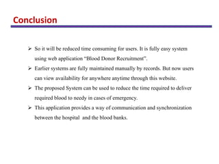 Conclusion
 So it will be reduced time consuming for users. It is fully easy system
using web application “Blood Donor Recruitment”.
 Earlier systems are fully maintained manually by records. But now users
can view availability for anywhere anytime through this website.
 The proposed System can be used to reduce the time required to deliver
required blood to needy in cases of emergency.
 This application provides a way of communication and synchronization
between the hospital and the blood banks.
 
