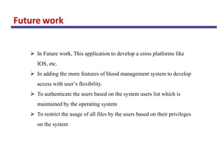 Future work
 In Future work, This application to develop a cross platforms like
IOS, etc.
 In adding the more features of blood management system to develop
access with user’s flexibility.
 To authenticate the users based on the system users list which is
maintained by the operating system
 To restrict the usage of all files by the users based on their privileges
on the system
 