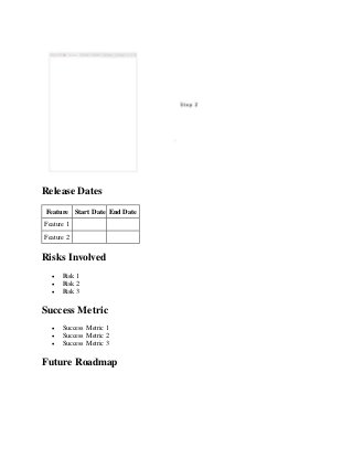 Release Dates
Feature Start Date End Date
Feature 1
Feature 2
Risks Involved
 Risk 1
 Risk 2
 Risk 3
Success Metric
 Success Metric 1
 Success Metric 2
 Success Metric 3
Future Roadmap
 