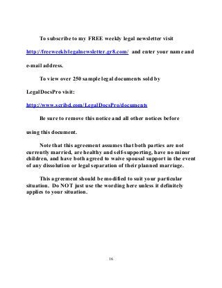 To subscribe to my FREE weekly legal newsletter visit
http://freeweeklylegalnewsletter.gr8.com/ and enter your name and
e-mail address.
To view over 250 sample legal documents sold by
LegalDocsPro visit:
http://www.scribd.com/LegalDocsPro/documents
Be sure to remove this notice and all other notices before
using this document.
Note that this agreement assumes that both parties are not
currently married, are healthy and self-supporting, have no minor
children, and have both agreed to waive spousal support in the event
of any dissolution or legal separation of their planned marriage.
This agreement should be modified to suit your particular
situation. Do NOT just use the wording here unless it definitely
applies to your situation.
16
 