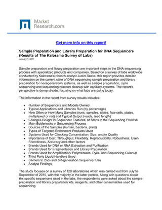Get more info on this report!

Sample Preparation and Library Preparation for DNA Sequencers
(Results of The Kalorama Survey of Labs)
January 1, 2011



Sample preparation and library preparation are important steps in the DNA sequencing
process with specialized products and companies. Based on a survey of labs worldwide
conducted by Kalorama's biotech analyst Justin Saeks, this report provides detailed
information on the current state of DNA sequencing sample preparation and library
preparation for next-generation systems, as well as sample preparation, cycle
sequencing and sequencing reaction cleanup with capillary systems. The report's
perspective is demand-side, focusing on what labs are doing today.

The information in the report from survey results includes:

         Number of Sequencers and Models Owned
         Typical Applications and Libraries Run (by percentage)
         How Often or How Many Samples (runs, samples, slides, flow cells, plates,
         multiplexed or not) and Typical Output (reads, read length)
         Changes Sought in Sequencer Features, or Steps in the Sequencing Process
         Main Bottlenecks in Sequencing Process
         Sources of the Samples (human, bacteria, plant)
         Types of Targeted Enrichment Products Used
         Systems Used for Checking Concentration, Size, and/or Quality
         Importance of Cost, Throughput, Flexibility, Reproducibility, Robustness, User-
         Friendliness, Accuracy and other factors
         Brands Used for DNA or RNA Extraction and Purification
         Brands Used for Fragmentation and Library Preparation
         Brands Used for Amplification/ Polymerases, Dyes, and Sequencing Cleanup
         Third Party Liquid Handlers Used
         Barriers to 2nd- and 3rd-generation Sequencer Use
         Analyst Findings

The study focuses on a survey of 120 laboratories which was carried out from July to
September of 2010, with the majority in the latter portion. Along with questions about
the specific sequencers used in the labs, the respondents were asked about the sample
preparation and library preparation kits, reagents, and other consumables used for
sequencing.
 