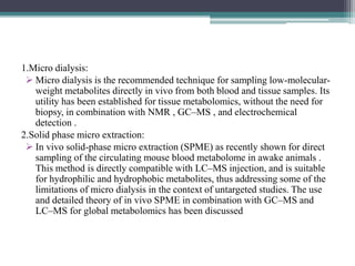 1.Micro dialysis:
 Micro dialysis is the recommended technique for sampling low-molecular-
weight metabolites directly in vivo from both blood and tissue samples. Its
utility has been established for tissue metabolomics, without the need for
biopsy, in combination with NMR , GC–MS , and electrochemical
detection .
2.Solid phase micro extraction:
 In vivo solid-phase micro extraction (SPME) as recently shown for direct
sampling of the circulating mouse blood metabolome in awake animals .
This method is directly compatible with LC–MS injection, and is suitable
for hydrophilic and hydrophobic metabolites, thus addressing some of the
limitations of micro dialysis in the context of untargeted studies. The use
and detailed theory of in vivo SPME in combination with GC–MS and
LC–MS for global metabolomics has been discussed
 
