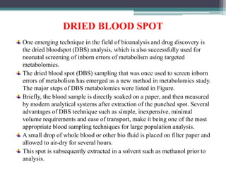DRIED BLOOD SPOT
One emerging technique in the field of bioanalysis and drug discovery is
the dried bloodspot (DBS) analysis, which is also successfully used for
neonatal screening of inborn errors of metabolism using targeted
metabolomics.
The dried blood spot (DBS) sampling that was once used to screen inborn
errors of metabolism has emerged as a new method in metabolomics study.
The major steps of DBS metabolomics were listed in Figure.
Briefly, the blood sample is directly soaked on a paper, and then measured
by modern analytical systems after extraction of the punched spot. Several
advantages of DBS technique such as simple, inexpensive, minimal
volume requirements and ease of transport, make it being one of the most
appropriate blood sampling techniques for large population analysis.
A small drop of whole blood or other bio fluid is placed on filter paper and
allowed to air-dry for several hours.
This spot is subsequently extracted in a solvent such as methanol prior to
analysis.
 