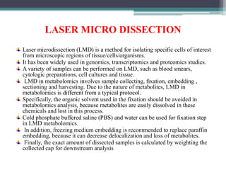 LASER MICRO DISSECTION
Laser microdissection (LMD) is a method for isolating specific cells of interest
from microscopic regions of tissue/cells/organisms.
It has been widely used in genomics, transcriptomics and proteomics studies.
A variety of samples can be performed on LMD, such as blood smears,
cytologic preparations, cell cultures and tissue.
LMD in metabolomics involves sample collecting, fixation, embedding ,
sectioning and harvesting. Due to the nature of metabolites, LMD in
metabolomics is different from a typical protocol.
Specifically, the organic solvent used in the fixation should be avoided in
metabolomics analysis, because metabolites are easily dissolved in these
chemicals and lost in this process.
Cold phosphate buffered saline (PBS) and water can be used for fixation step
in LMD metabolomics.
In addition, freezing medium embedding is recommended to replace paraffin
embedding, because it can decrease delocalization and loss of metabolites.
Finally, the exact amount of dissected samples is calculated by weighting the
collected cap for downstream analysis
 