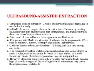 ULTRASOUND-ASSISTED EXTRACTION
Ultrasound-assisted extraction (UAE) is another useful extract technique in
metabolomics study.
In UAE, ultrasonic energy enhances the extraction efficiency by creating
cavitation with high pressures and high temperatures, and then accelerates
the extraction of analytes from matrices.
Stirrer and ultrasound bath is basal apparatus in a UAE device.
Comparing with MAE, a wide range of solvents can be employed in UAE,
such as methanol, ethanol, isopropyl alcohol and their mixture.
UAE can decrease the extraction time (1-2 times), and thus save energy
and costs.
The potential of UAE in metabolomics analysis has been demonstrated in
a few studies, such as imazamox in leaves of wheat plants , boldine in
Boldo Leaves and phenolic compounds in peaches and pumpkins
However, ultrasonic energy should be evaluated previous to UAE, because
high ultrasonic energy and the resulting elevated temperature may cause
the degradation of metabolite
 