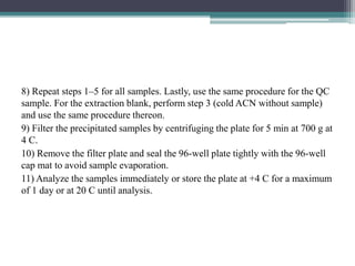 8) Repeat steps 1–5 for all samples. Lastly, use the same procedure for the QC
sample. For the extraction blank, perform step 3 (cold ACN without sample)
and use the same procedure thereon.
9) Filter the precipitated samples by centrifuging the plate for 5 min at 700 g at
4 C.
10) Remove the filter plate and seal the 96-well plate tightly with the 96-well
cap mat to avoid sample evaporation.
11) Analyze the samples immediately or store the plate at +4 C for a maximum
of 1 day or at 20 C until analysis.
 