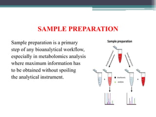 SAMPLE PREPARATION
Sample preparation is a primary
step of any bioanalytical workflow,
especially in metabolomics analysis
where maximum information has
to be obtained without spoiling
the analytical instrument.
 