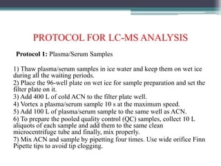 PROTOCOL FOR LC-MS ANALYSIS
Protocol 1: Plasma/Serum Samples
1) Thaw plasma/serum samples in ice water and keep them on wet ice
during all the waiting periods.
2) Place the 96-well plate on wet ice for sample preparation and set the
filter plate on it.
3) Add 400 L of cold ACN to the filter plate well.
4) Vortex a plasma/serum sample 10 s at the maximum speed.
5) Add 100 L of plasma/serum sample to the same well as ACN.
6) To prepare the pooled quality control (QC) samples, collect 10 L
aliquots of each sample and add them to the same clean
microcentrifuge tube and finally, mix properly.
7) Mix ACN and sample by pipetting four times. Use wide orifice Finn
Pipette tips to avoid tip clogging.
 