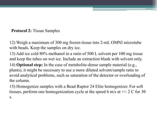 Protocol 2: Tissue Samples
12) Weigh a maximum of 300 mg frozen tissue into 2-mL OMNI microtube
with beads. Keep the samples on dry ice.
13) Add ice cold 80% methanol in a ratio of 500 L solvent per 100 mg tissue
and keep the tubes on wet ice. Include an extraction blank with solvent only.
14) Optional step: In the case of metabolite-dense sample material (e.g.,
plants), it might be necessary to use a more diluted solvent/sample ratio to
avoid analytical problems, such as saturation of the detector or overloading of
the column.
15) Homogenize samples with a Bead Ruptor 24 Elite homogenizer. For soft
tissues, perform one homogenization cycle at the speed 6 m/s at +/- 2 C for 30
s.
 