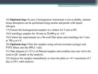 16) Optional step: In case a homogenizer instrument is not available, manual
tissue disruption can be performed using mortar and pestle with liquid
nitrogen.
17) Extract the homogenized samples in a shaker for 5 min at RT.
18) Centrifuge samples for 10 min at 20,000 g at +4 C.
19) Collect the supernatants on a 96-well filter plate and centrifuge for 5 min
at 700 g at 4 C.
20) Optional step: Filter the samples using solvent resistant syringes and
PTFE filters into the HPLC vials.
21) Take aliquots (5–25 L) of filtered samples and combine into one vial to be
used as QC sample in the analysis.
22) Analyze the samples immediately or store the plate at +4 C maximum of 1
day at 20 C until analysis.
 
