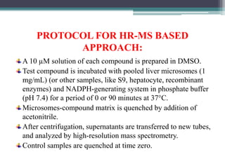 PROTOCOL FOR HR-MS BASED
APPROACH:
A 10 µM solution of each compound is prepared in DMSO.
Test compound is incubated with pooled liver microsomes (1
mg/mL) (or other samples, like S9, hepatocyte, recombinant
enzymes) and NADPH-generating system in phosphate buffer
(pH 7.4) for a period of 0 or 90 minutes at 37°C.
Microsomes-compound matrix is quenched by addition of
acetonitrile.
After centrifugation, supernatants are transferred to new tubes,
and analyzed by high-resolution mass spectrometry.
Control samples are quenched at time zero.
 