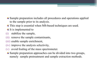 Sample preparation includes all procedures and operations applied
to the sample prior to its analysis.
This step is essential when MS-based techniques are used.
It is implemented to
(i) stabilize the sample,
(ii) remove the sample contaminants,
(iii) enable sample enrichment,
(iv) improve the analysis selectivity,
(v) avoid fouling of the mass spectrometer.
Sample preparation approaches can be divided into two groups,
namely sample pretreatment and sample extraction methods.
 
