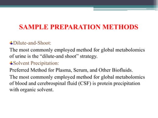 SAMPLE PREPARATION METHODS
Dilute-and-Shoot:
The most commonly employed method for global metabolomics
of urine is the “dilute-and shoot” strategy.
Solvent Precipitation:
Preferred Method for Plasma, Serum, and Other Biofluids.
The most commonly employed method for global metabolomics
of blood and cerebrospinal fluid (CSF) is protein precipitation
with organic solvent.
 