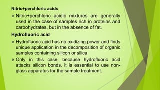 Nitric+perchloric acids
 Nitric+perchloric acidic mixtures are generally
used in the case of samples rich in proteins and
carbohydrates, but in the absence of fat.
Hydrofluoric acid
 Hydrofluoric acid has no oxidizing power and finds
unique application in the decomposition of organic
samples containing silicon or silica
 Only in this case, because hydrofluoric acid
attacks silicon bonds, it is essential to use non-
glass apparatus for the sample treatment.
 