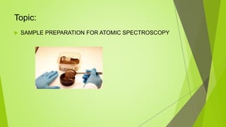 Topic:
 SAMPLE PREPARATION FOR ATOMIC SPECTROSCOPY
 