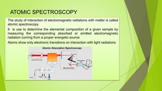 ATOMIC SPECTROSCOPY
The study of interaction of electromagnetic radiations with matter is called
atomic spectroscopy
It is use to determine the elemental composition of a given sample by
measuring the corresponding absorbed or emitted electromagnetic
radiation coming from a proper energetic source
Atoms show only electronic transitions on interaction with light radiations
 