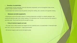  Prevention of contamination
 Contamination sources especially come from laboratory equipments, such as homogenizer blade, knives,
grinders, sample containers, blenders.
Contamination from airborne dust and particles coming from clothing, skin, cosmetics and cigarette smoking
 Glassware and other equipment's
All glassware must be thoroughly cleaned  soaking all glassware overnight in an alkaline detergent, then
rinsing with deionized water, with a further soaking in 2% hydrochloric acid. The items should be then washed in
deionized water. They should then be left overnight for drying.
 Purity of chemical reagents and water
 The water used to dilute samples and reagents can be a potential source of contamination  deionized water
which has a very low conductivity is highly recommended.
 All chemical reagents used must be the highest quality.
 