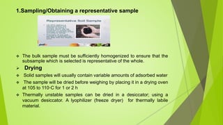 1.Sampling/Obtaining a representative sample
 The bulk sample must be sufficiently homogenized to ensure that the
subsample which is selected is representative of the whole.
 Drying
 Solid samples will usually contain variable amounts of adsorbed water
 The sample will be dried before weighing by placing it in a drying oven
at 105 to 110◦C for 1 or 2 h
 Thermally unstable samples can be dried in a desiccator; using a
vacuum desiccator. A lyophilizer (freeze dryer) for thermally labile
material.
 