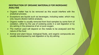 DESTRUCTION OF ORGANIC MATERIALS FOR INORGANIC
ANALYSIS
 Organic matter has to be removed as this would interfere with the
analytical process.
 Exceptions are liquids such as beverages, including water, which may
only require dilution before analysis.
 Organic matter is usually removed from food samples by some form of
oxidation, either by the use of oxidizing acids in a wet digestion or by
dry ashing in the presence of air or pure oxygen.
 The method used will depend on the metals to be analyzed and the
nature of the food.
 Animal and plant tissue, biological fluids, and organic compounds are
usually decomposed by wet digestion or by dry ashing
 
