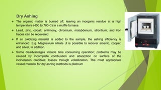 Dry Ashing
 The organic matter is burned off, leaving an inorganic residue at a high
temperature (400 to 700◦C) in a muffle furnace.
 Lead, zinc, cobalt, antimony, chromium, molybdenum, strontium, and iron
traces can be recovered
 If an oxidizing material is added to the sample, the ashing efficiency is
enhanced. E.g. Magnesium nitrate ,it is possible to recover arsenic, copper,
and silver, in addition.
 Some disadvantages include time consuming operation; problems may be
caused by incomplete combustion and absorption on surface of the
incineration crucibles; losses through volatilization. The most appropriate
vessel material for dry ashing methods is platinum
 