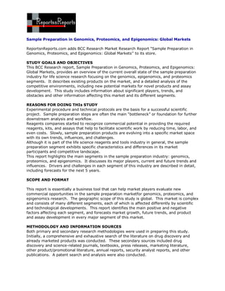 Sample Preparation in Genomics, Proteomics, and Epigenomics: Global Markets

ReportsnReports.com adds BCC Research Market Research Report “Sample Preparation in
Genomics, Proteomics, and Epigenomics: Global Markets’’ to its store.

STUDY GOALS AND OBJECTIVES
This BCC Research report, Sample Preparation in Genomics, Proteomics, and Epigenomics:
Global Markets, provides an overview of the current overall state of the sample preparation
industry for life science research focusing on the genomics, epigenomics, and proteomics
segments. It describes existing products on the market, and a detailed analysis of the
competitive environments, including new potential markets for novel products and assay
development. This study includes information about significant players, trends, and
obstacles and other information affecting this market and its different segments.

REASONS FOR DOING THIs STUDY
Experimental procedure and technical protocols are the basis for a successful scientific
project. Sample preparation steps are often the main “bottleneck” or foundation for further
downstream analysis and workflow.
Reagents companies started to recognize commercial potential in providing the required
reagents, kits, and assays that help to facilitate scientific work by reducing time, labor, and
even costs. Slowly, sample preparation products are evolving into a specific market space
with its own trends, influences, and challenges.
Although it is part of the life science reagents and tools industry in general, the sample
preparation segment exhibits specific characteristics and differences in its market
participants and competitive landscape.
This report highlights the main segments in the sample preparation industry: genomics,
proteomics, and epigenomics. It discusses its major players, current and future trends and
influences. Drivers and challenges in each segment of this industry are described in detail,
including forecasts for the next 5 years.

SCOPE AND FORMAT

This report is essentially a business tool that can help market players evaluate new
commercial opportunities in the sample preparation marketfor genomics, proteomics, and
epigenomics research. The geographic scope of this study is global. This market is complex
and consists of many different segments, each of which is affected differently by scientific
and technological developments. This report identifies the main positive and negative
factors affecting each segment, and forecasts market growth, future trends, and product
and assay development in every major segment of this market.

METHODOLOGY AND INFORMATION SOURCES
Both primary and secondary research methodologies were used in preparing this study.
Initially, a comprehensive and exhaustive search of the literature on drug discovery and
already marketed products was conducted. These secondary sources included drug
discovery and science-related journals, textbooks, press releases, marketing literature,
other product/promotional literature, annual reports, security analyst reports, and other
publications. A patent search and analysis were also conducted.
 