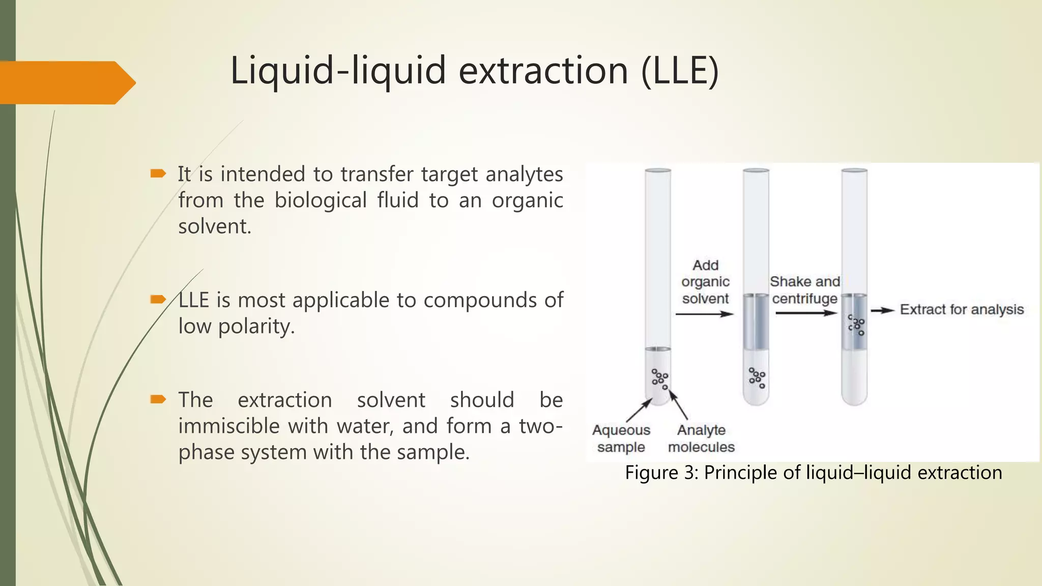 Liquid-liquid extraction (LLE)
 It is intended to transfer target analytes
from the biological fluid to an organic
solvent.
 LLE is most applicable to compounds of
low polarity.
 The extraction solvent should be
immiscible with water, and form a two-
phase system with the sample.
Figure 3: Principle of liquid–liquid extraction
 